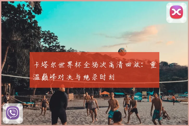卡塔尔世界杯全场次高清回放:重温巅峰对决与绝杀时刻