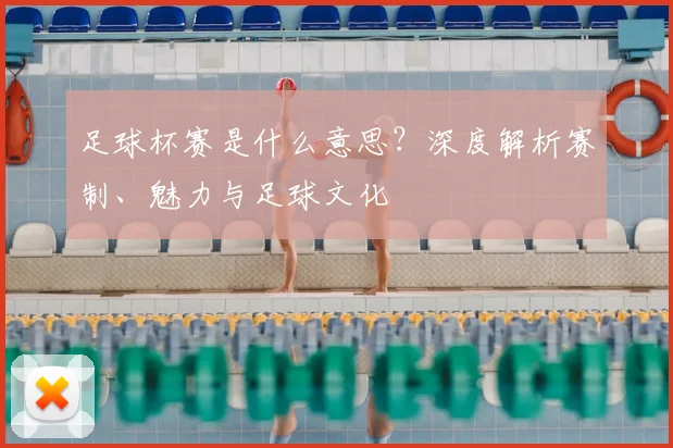 足球杯赛是什么意思?深度解析赛制、魅力与足球文化