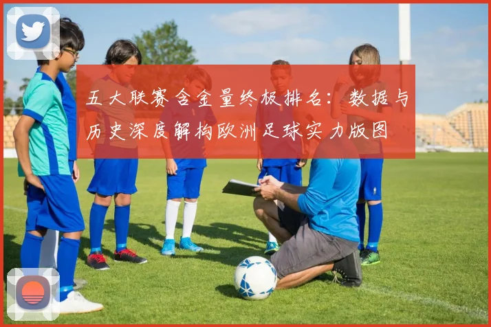 五大联赛含金量终极排名:数据与历史深度解构欧洲足球实力版图