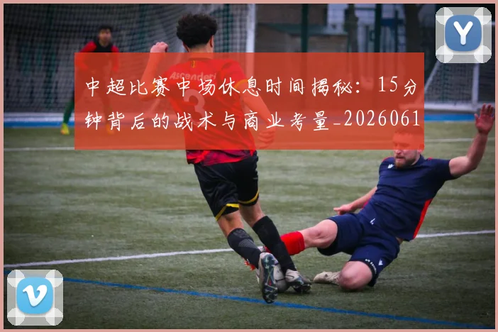 中超比赛中场休息时间揭秘：15分钟背后的战术与商业考量_20260610190431