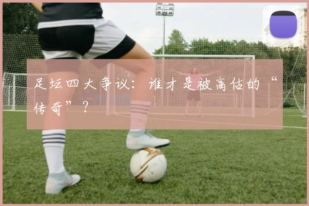 足坛四大争议：谁才是被高估的“传奇”？