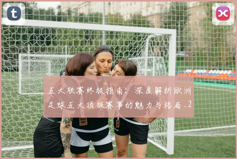五大联赛终极指南:深度解析欧洲足球五大顶级赛事的魅力与格局_20260611141806