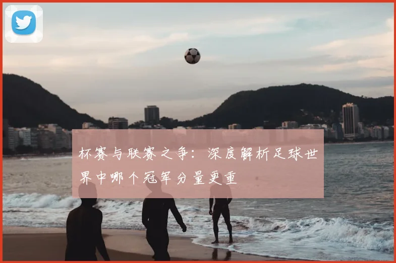 杯赛与联赛之争:深度解析足球世界中哪个冠军分量更重