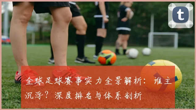 全球足球赛事实力全景解析:谁主沉浮?深度排名与体系剖析