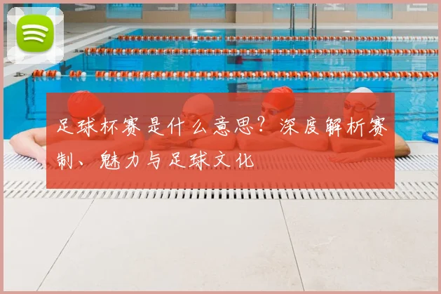 足球杯赛是什么意思?深度解析赛制、魅力与足球文化